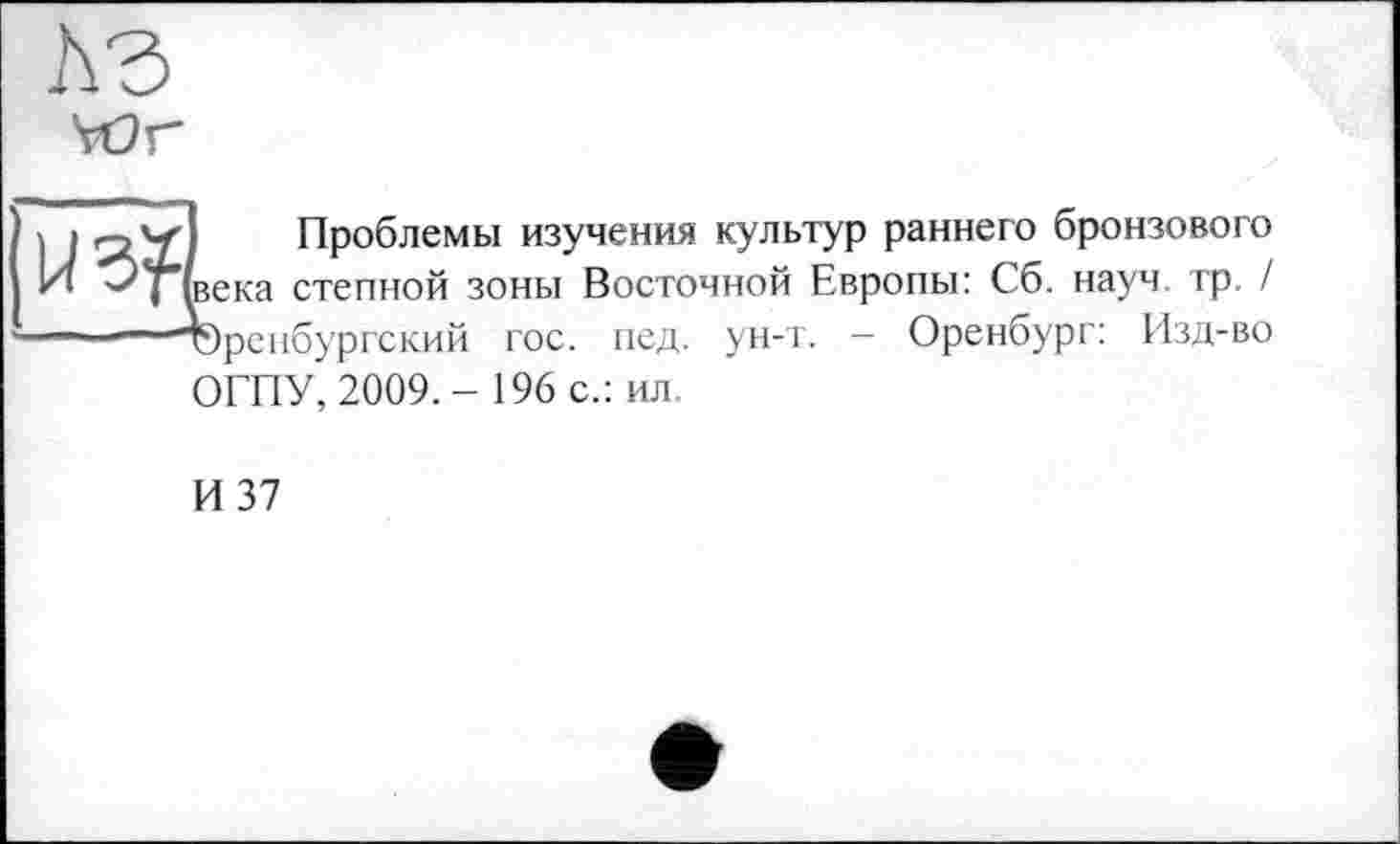 ﻿ю
wr
I Проблемы изучения культур раннего бронзового века степной зоны Восточной Европы: Сб. науч. тр. / Оренбургский гос. пед. ун-т. - Оренбург: Изд-во
ОГПУ, 2009.- 196 с.: ил
И 37